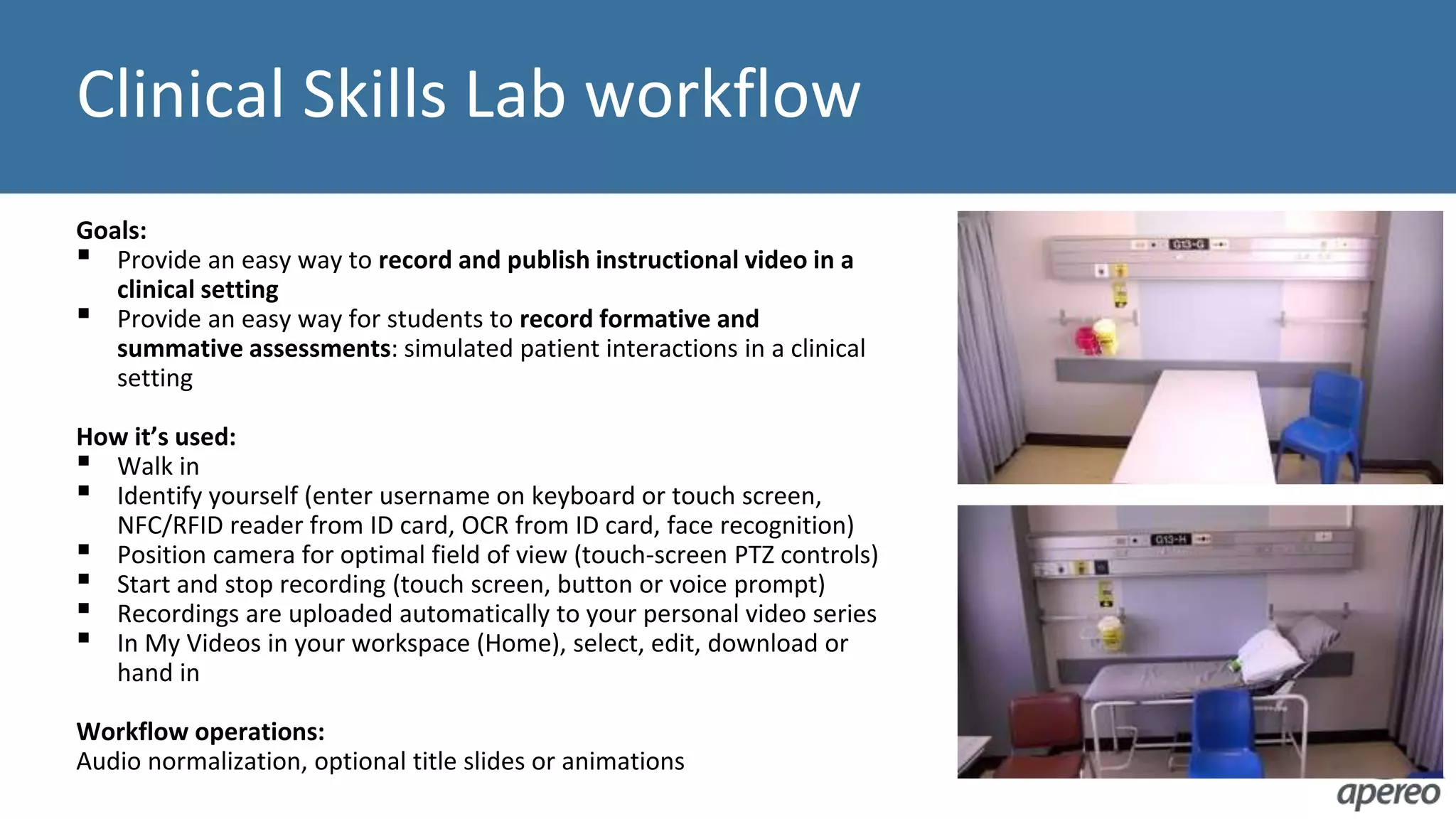 Clinical Skills Lab workflow
Goals:
▪ Provide an easy way to record and publish instructional video in a
clinical setting
▪ Provide an easy way for students to record formative and
summative assessments: simulated patient interactions in a clinical
setting
How it’s used:
▪ Walk in
▪ Identify yourself (enter username on keyboard or touch screen,
NFC/RFID reader from ID card, OCR from ID card, face recognition)
▪ Position camera for optimal field of view (touch-screen PTZ controls)
▪ Start and stop recording (touch screen, button or voice prompt)
▪ Recordings are uploaded automatically to your personal video series
▪ In My Videos in your workspace (Home), select, edit, download or
hand in
Workflow operations:
Audio normalization, optional title slides or animations
 