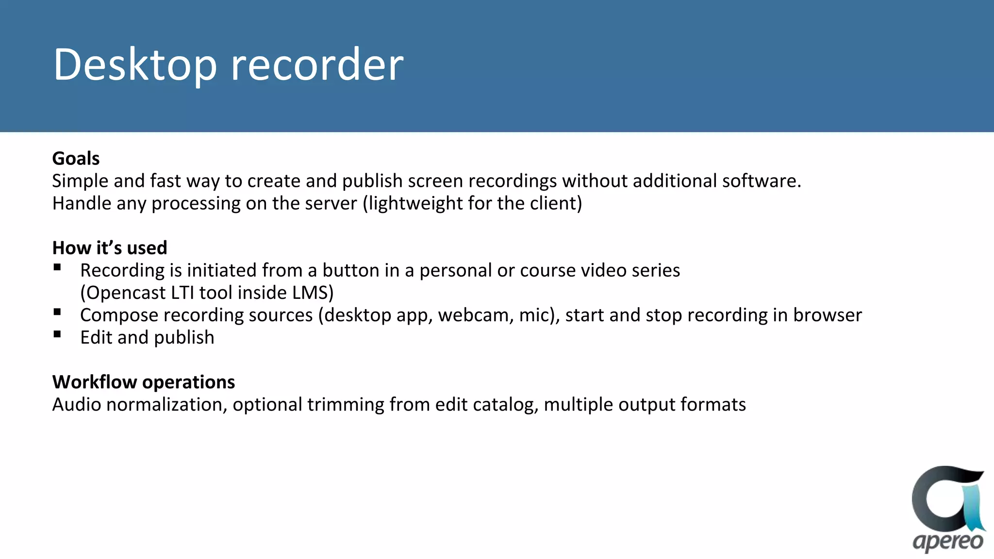 Desktop recorder
Goals
Simple and fast way to create and publish screen recordings without additional software.
Handle any processing on the server (lightweight for the client)
How it’s used
▪ Recording is initiated from a button in a personal or course video series
(Opencast LTI tool inside LMS)
▪ Compose recording sources (desktop app, webcam, mic), start and stop recording in browser
▪ Edit and publish
Workflow operations
Audio normalization, optional trimming from edit catalog, multiple output formats
 