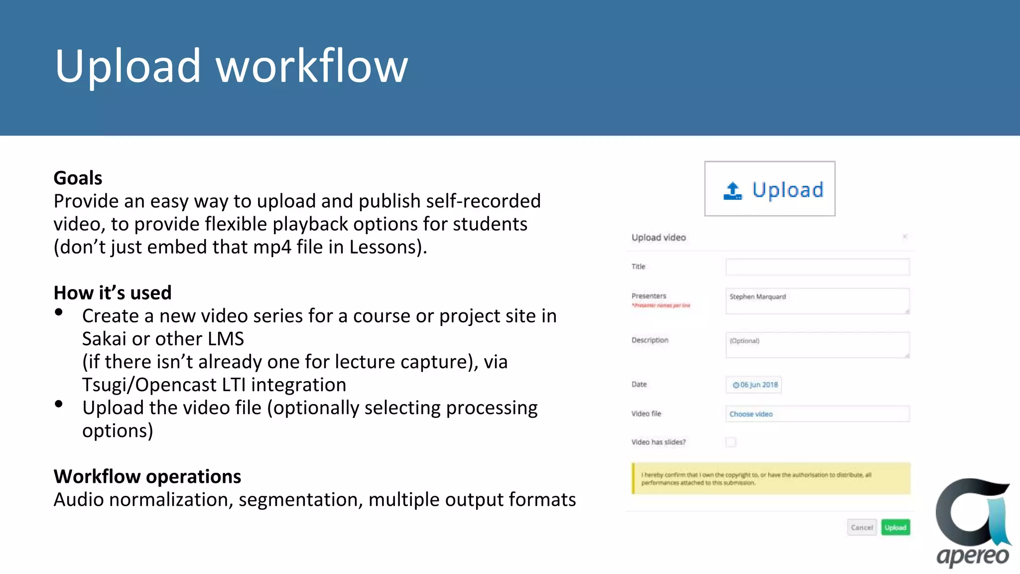 Upload workflow
Goals
Provide an easy way to upload and publish self-recorded
video, to provide flexible playback options for students
(don’t just embed that mp4 file in Lessons).
How it’s used
• Create a new video series for a course or project site in
Sakai or other LMS
(if there isn’t already one for lecture capture), via
Tsugi/Opencast LTI integration
• Upload the video file (optionally selecting processing
options)
Workflow operations
Audio normalization, segmentation, multiple output formats
 