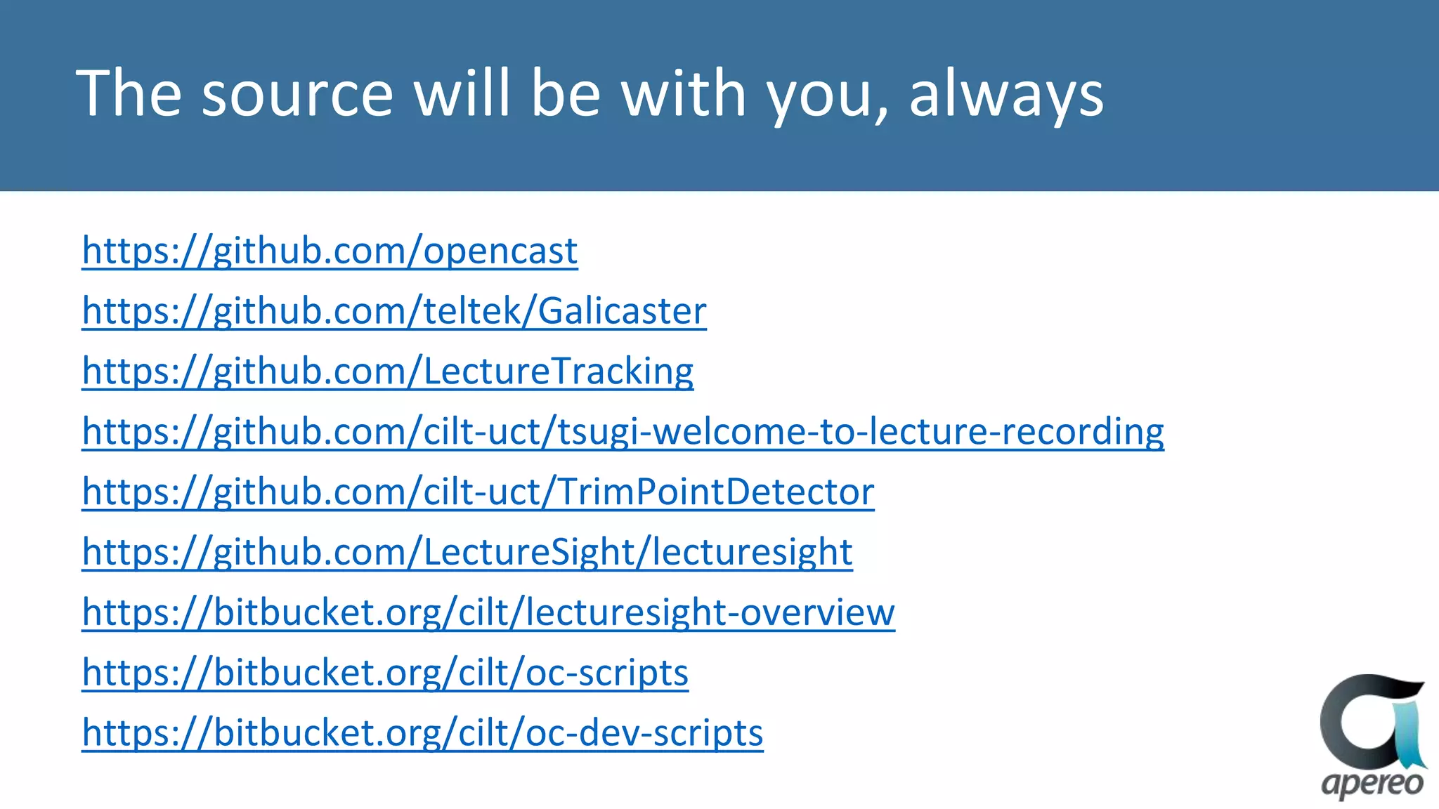 The source will be with you, always
https://github.com/opencast
https://github.com/teltek/Galicaster
https://github.com/LectureTracking
https://github.com/cilt-uct/tsugi-welcome-to-lecture-recording
https://github.com/cilt-uct/TrimPointDetector
https://github.com/LectureSight/lecturesight
https://bitbucket.org/cilt/lecturesight-overview
https://bitbucket.org/cilt/oc-scripts
https://bitbucket.org/cilt/oc-dev-scripts
 