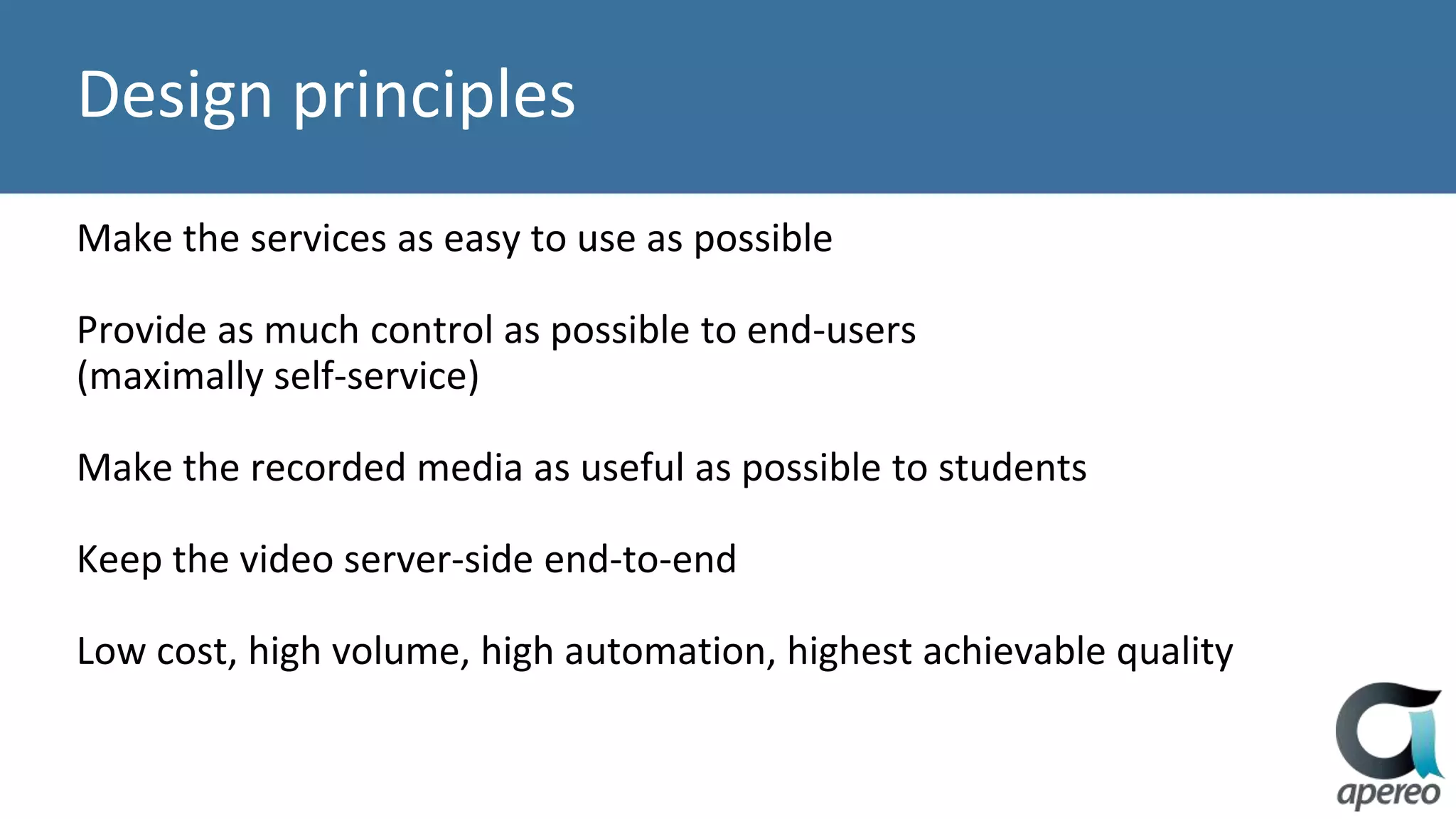 Design principles
Make the services as easy to use as possible
Provide as much control as possible to end-users
(maximally self-service)
Make the recorded media as useful as possible to students
Keep the video server-side end-to-end
Low cost, high volume, high automation, highest achievable quality
 