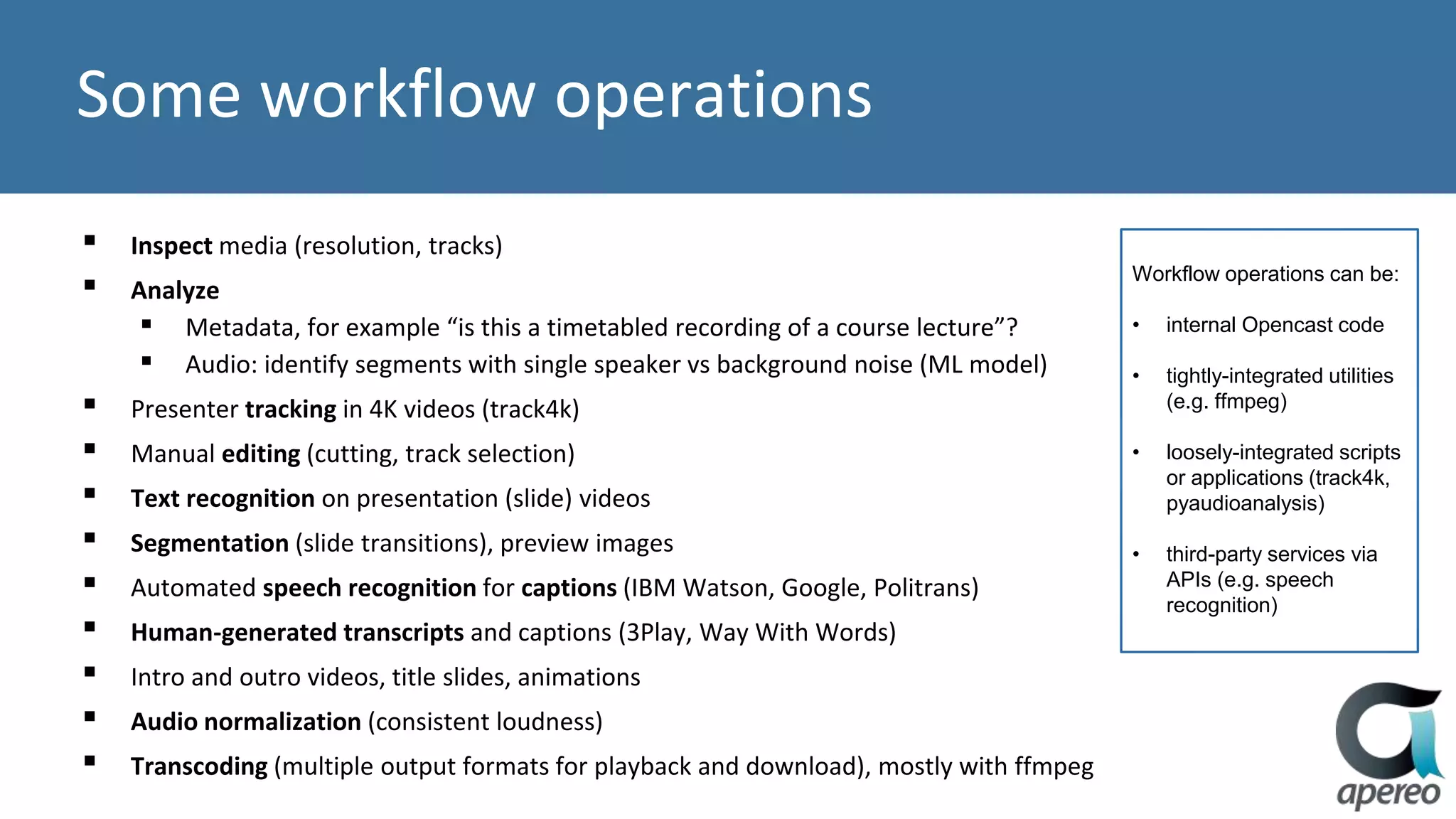 Some workflow operations
▪ Inspect media (resolution, tracks)
▪ Analyze
▪ Metadata, for example “is this a timetabled recording of a course lecture”?
▪ Audio: identify segments with single speaker vs background noise (ML model)
▪ Presenter tracking in 4K videos (track4k)
▪ Manual editing (cutting, track selection)
▪ Text recognition on presentation (slide) videos
▪ Segmentation (slide transitions), preview images
▪ Automated speech recognition for captions (IBM Watson, Google, Politrans)
▪ Human-generated transcripts and captions (3Play, Way With Words)
▪ Intro and outro videos, title slides, animations
▪ Audio normalization (consistent loudness)
▪ Transcoding (multiple output formats for playback and download), mostly with ffmpeg
Workflow operations can be:
• internal Opencast code
• tightly-integrated utilities
(e.g. ffmpeg)
• loosely-integrated scripts
or applications (track4k,
pyaudioanalysis)
• third-party services via
APIs (e.g. speech
recognition)
 
