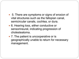  5. There are symptoms or signs of erosion of
vital structures such as the fallopian canal,
semicircular canals, cochlea, or dura.
 6. Hearing loss, either conductive or
sensorineural, indicating progression of
cholesteatoma.
 7. The patient is uncooperative or is
geographically unable to return for necessary
management.
 