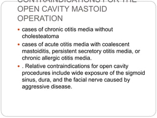 CONTRAINDICATIONS FOR THE
OPEN CAVITY MASTOID
OPERATION
 cases of chronic otitis media without
cholesteatoma
 cases of acute otitis media with coalescent
mastoiditis, persistent secretory otitis media, or
chronic allergic otitis media.
 . Relative contraindications for open cavity
procedures include wide exposure of the sigmoid
sinus, dura, and the facial nerve caused by
aggressive disease.
 