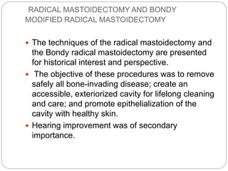 RADICAL MASTOIDECTOMY AND BONDY
MODIFIED RADICAL MASTOIDECTOMY
 The techniques of the radical mastoidectomy and
the Bondy radical mastoidectomy are presented
for historical interest and perspective.
 The objective of these procedures was to remove
safely all bone-invading disease; create an
accessible, exteriorized cavity for lifelong cleaning
and care; and promote epithelialization of the
cavity with healthy skin.
 Hearing improvement was of secondary
importance.
 