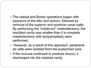  The radical and Bondy operations began with
exposure of the attic and antrum, followed by
removal of the superior and posterior canal walls.
By performing the “inside-out” mastoidectomy, the
resultant cavity was smaller than if a complete
mastoidectomy with tympanoplasty were
performed.
 However, as a result of this approach, peripheral
air cells were isolated from the eustachian tube.
 If the mucosa continued to produce mucus, it
discharged into the mastoid cavity.
 