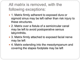 All matrix is removed, with the
following exceptions:
 1. Matrix firmly adherent to exposed dura or
sigmoid sinus may be left rather than risk injury to
these structures.
 2. Matrix over a fistula of a semicircular canal
may be left to avoid postoperative serous
labyrinthitis.
 3. Matrix firmly attached to exposed facial nerve
may be left
 4. Matrix extending into the mesotympanum and
covering the stapes footplate may be left
 