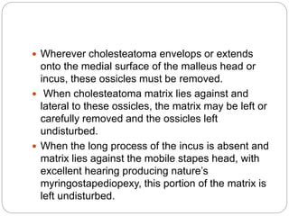  Wherever cholesteatoma envelops or extends
onto the medial surface of the malleus head or
incus, these ossicles must be removed.
 When cholesteatoma matrix lies against and
lateral to these ossicles, the matrix may be left or
carefully removed and the ossicles left
undisturbed.
 When the long process of the incus is absent and
matrix lies against the mobile stapes head, with
excellent hearing producing nature’s
myringostapediopexy, this portion of the matrix is
left undisturbed.
 