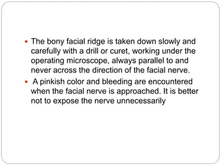  The bony facial ridge is taken down slowly and
carefully with a drill or curet, working under the
operating microscope, always parallel to and
never across the direction of the facial nerve.
 A pinkish color and bleeding are encountered
when the facial nerve is approached. It is better
not to expose the nerve unnecessarily
 