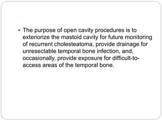  The purpose of open cavity procedures is to
exteriorize the mastoid cavity for future monitoring
of recurrent cholesteatoma, provide drainage for
unresectable temporal bone infection, and,
occasionally, provide exposure for difficult-to-
access areas of the temporal bone.
 
