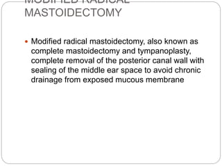 MODIFIED RADICAL
MASTOIDECTOMY
 Modified radical mastoidectomy, also known as
complete mastoidectomy and tympanoplasty,
complete removal of the posterior canal wall with
sealing of the middle ear space to avoid chronic
drainage from exposed mucous membrane
 