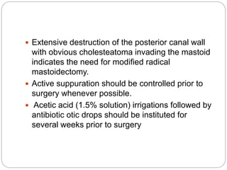  Extensive destruction of the posterior canal wall
with obvious cholesteatoma invading the mastoid
indicates the need for modified radical
mastoidectomy.
 Active suppuration should be controlled prior to
surgery whenever possible.
 Acetic acid (1.5% solution) irrigations followed by
antibiotic otic drops should be instituted for
several weeks prior to surgery
 