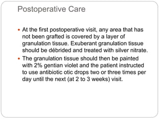 Postoperative Care
 At the first postoperative visit, any area that has
not been grafted is covered by a layer of
granulation tissue. Exuberant granulation tissue
should be débrided and treated with silver nitrate.
 The granulation tissue should then be painted
with 2% gentian violet and the patient instructed
to use antibiotic otic drops two or three times per
day until the next (at 2 to 3 weeks) visit.
 