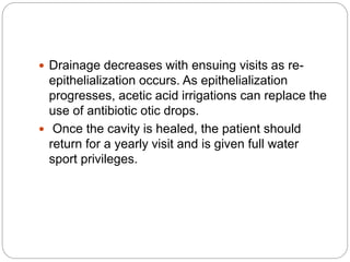  Drainage decreases with ensuing visits as re-
epithelialization occurs. As epithelialization
progresses, acetic acid irrigations can replace the
use of antibiotic otic drops.
 Once the cavity is healed, the patient should
return for a yearly visit and is given full water
sport privileges.
 