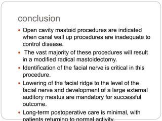 conclusion
 Open cavity mastoid procedures are indicated
when canal wall up procedures are inadequate to
control disease.
 The vast majority of these procedures will result
in a modified radical mastoidectomy.
 Identification of the facial nerve is critical in this
procedure.
 Lowering of the facial ridge to the level of the
facial nerve and development of a large external
auditory meatus are mandatory for successful
outcome.
 Long-term postoperative care is minimal, with
 