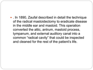  . In 1890, Zaufal described in detail the technique
of the radical mastoidectomy to eradicate disease
in the middle ear and mastoid. This operation
converted the attic, antrum, mastoid process,
tympanum, and external auditory canal into a
common “radical cavity” that could be inspected
and cleaned for the rest of the patient’s life.
 