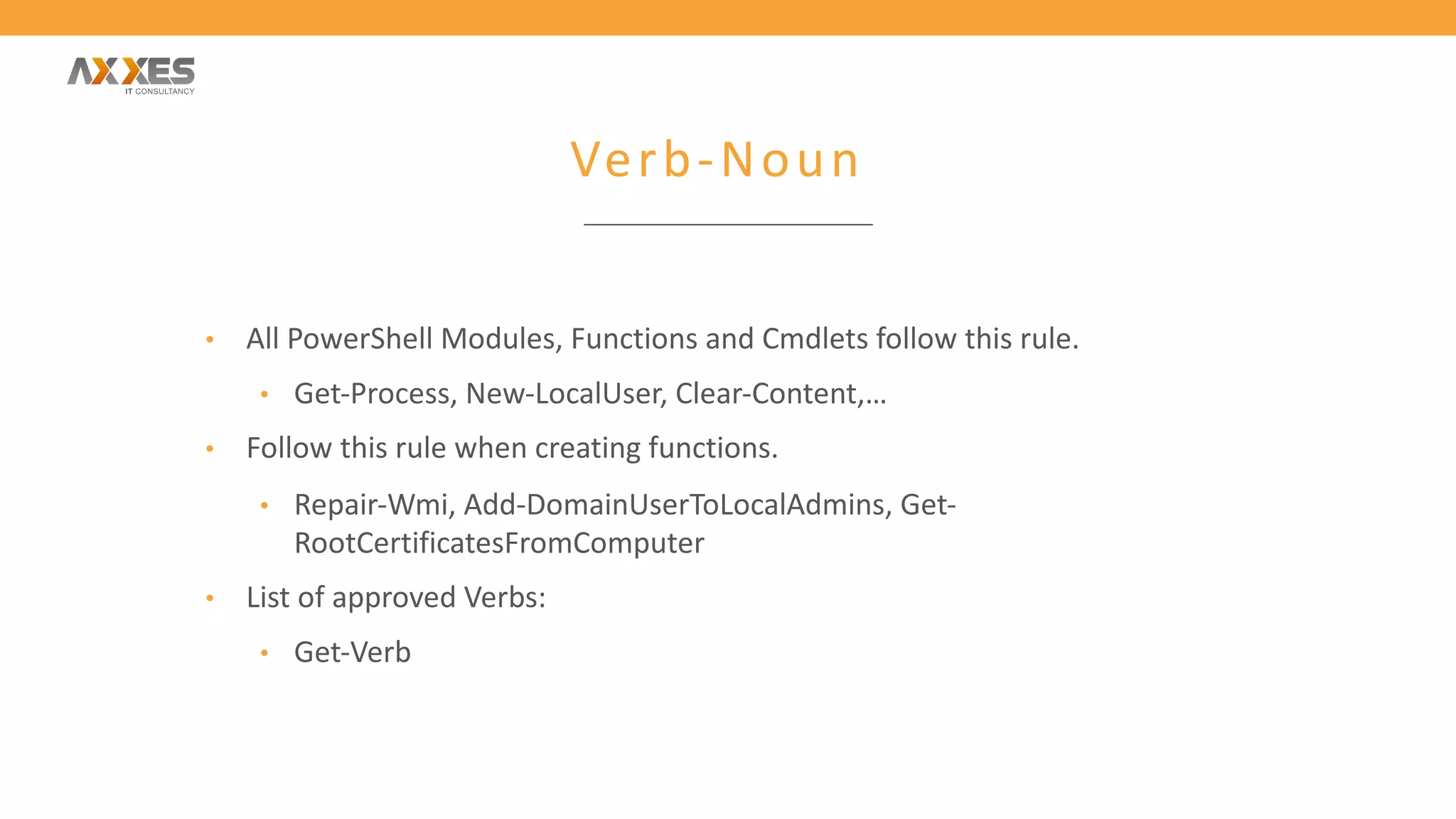 Verb-Noun
• All PowerShell Modules, Functions and Cmdlets follow this rule.
• Get-Process, New-LocalUser, Clear-Content,…
• Follow this rule when creating functions.
• Repair-Wmi, Add-DomainUserToLocalAdmins, Get-
RootCertificatesFromComputer
• List of approved Verbs:
• Get-Verb
 