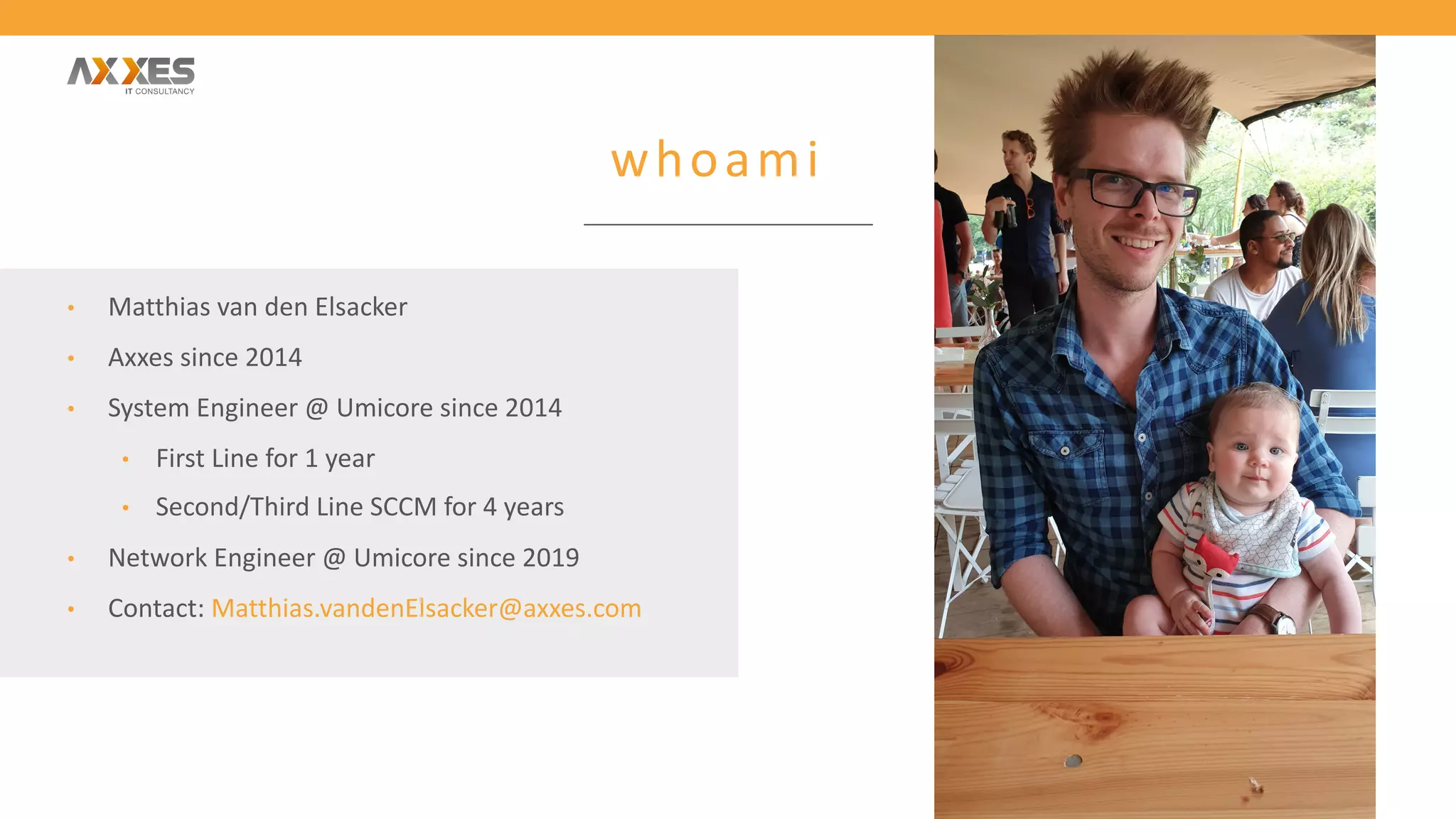 whoami
• Matthias van den Elsacker
• Axxes since 2014
• System Engineer @ Umicore since 2014
• First Line for 1 year
• Second/Third Line SCCM for 4 years
• Network Engineer @ Umicore since 2019
• Contact: Matthias.vandenElsacker@axxes.com
 