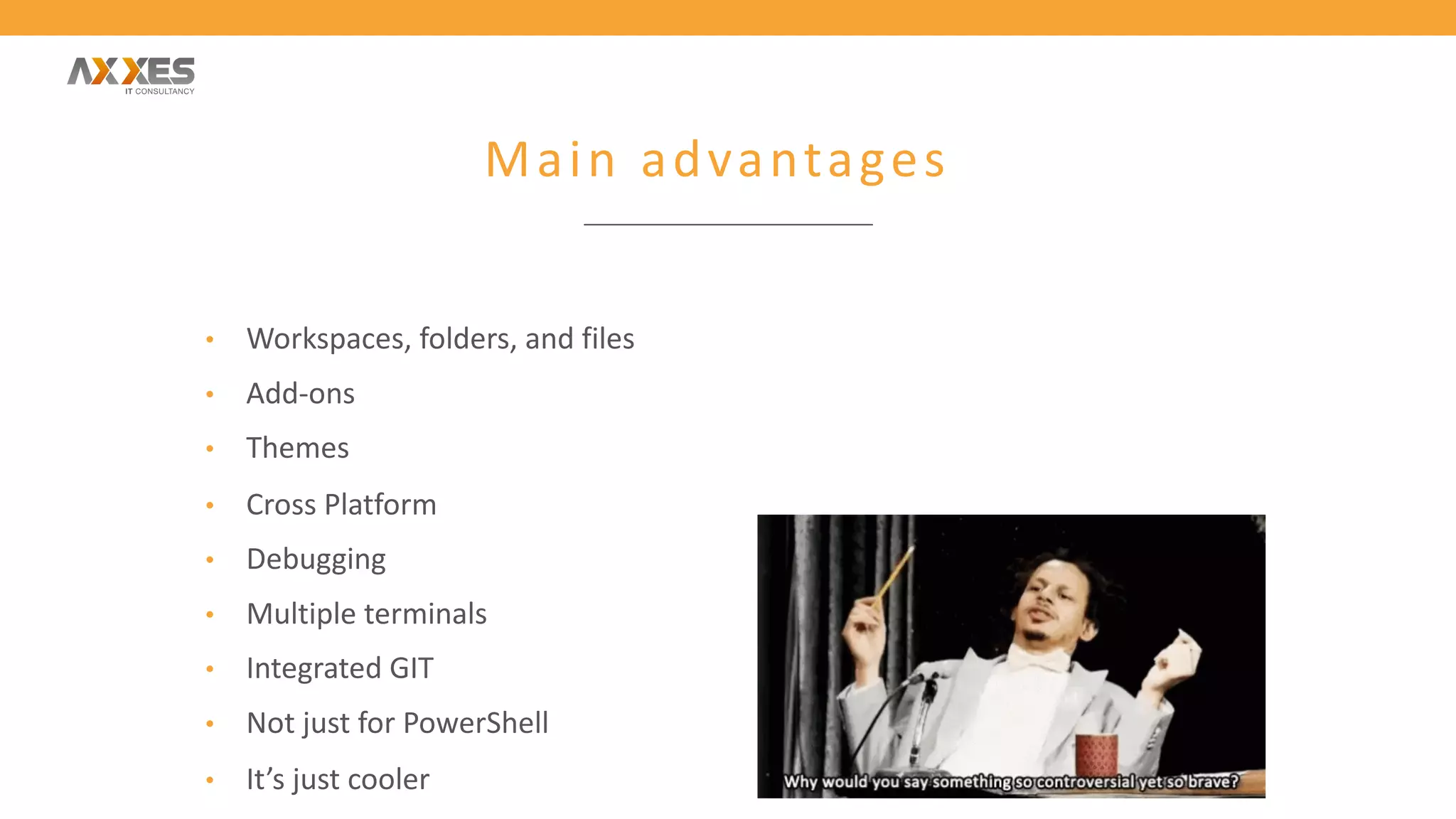 Main advantages
• Workspaces, folders, and files
• Add-ons
• Themes
• Cross Platform
• Debugging
• Multiple terminals
• Integrated GIT
• Not just for PowerShell
• It’s just cooler
 