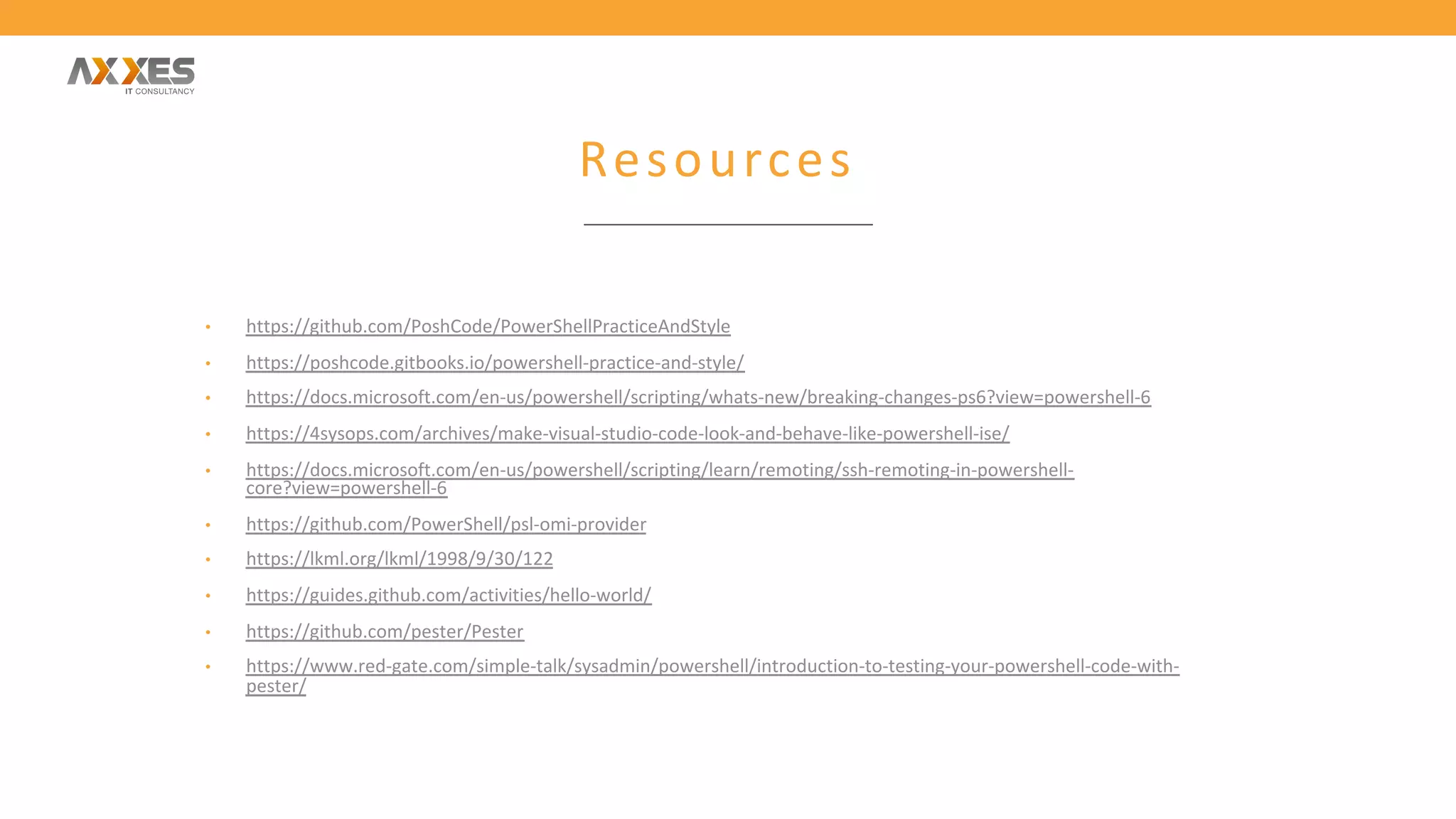 Resources
• https://github.com/PoshCode/PowerShellPracticeAndStyle
• https://poshcode.gitbooks.io/powershell-practice-and-style/
• https://docs.microsoft.com/en-us/powershell/scripting/whats-new/breaking-changes-ps6?view=powershell-6
• https://4sysops.com/archives/make-visual-studio-code-look-and-behave-like-powershell-ise/
• https://docs.microsoft.com/en-us/powershell/scripting/learn/remoting/ssh-remoting-in-powershell-
core?view=powershell-6
• https://github.com/PowerShell/psl-omi-provider
• https://lkml.org/lkml/1998/9/30/122
• https://guides.github.com/activities/hello-world/
• https://github.com/pester/Pester
• https://www.red-gate.com/simple-talk/sysadmin/powershell/introduction-to-testing-your-powershell-code-with-
pester/
 