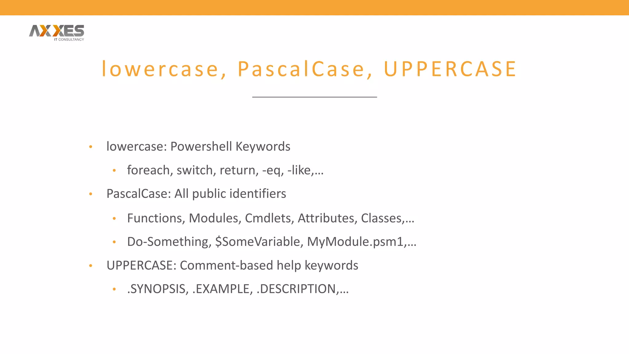 lowercase, PascalCase, UPPERCASE
• lowercase: Powershell Keywords
• foreach, switch, return, -eq, -like,…
• PascalCase: All public identifiers
• Functions, Modules, Cmdlets, Attributes, Classes,…
• Do-Something, $SomeVariable, MyModule.psm1,…
• UPPERCASE: Comment-based help keywords
• .SYNOPSIS, .EXAMPLE, .DESCRIPTION,…
 