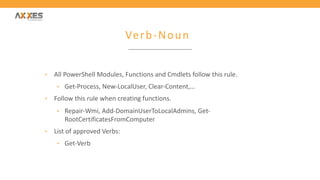 Verb-Noun
• All PowerShell Modules, Functions and Cmdlets follow this rule.
• Get-Process, New-LocalUser, Clear-Content,…
• Follow this rule when creating functions.
• Repair-Wmi, Add-DomainUserToLocalAdmins, Get-
RootCertificatesFromComputer
• List of approved Verbs:
• Get-Verb
 