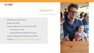 whoami
• Matthias van den Elsacker
• Axxes since 2014
• System Engineer @ Umicore since 2014
• First Line for 1 year
• Second/Third Line SCCM for 4 years
• Network Engineer @ Umicore since 2019
• Contact: Matthias.vandenElsacker@axxes.com
 