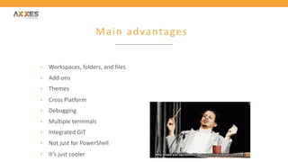 Main advantages
• Workspaces, folders, and files
• Add-ons
• Themes
• Cross Platform
• Debugging
• Multiple terminals
• Integrated GIT
• Not just for PowerShell
• It’s just cooler
 