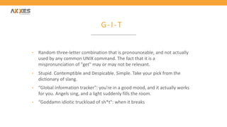 G-I-T
• Random three-letter combination that is pronounceable, and not actually
used by any common UNIX command. The fact that it is a
mispronunciation of "get" may or may not be relevant.
• Stupid. Contemptible and Despicable. Simple. Take your pick from the
dictionary of slang.
• “Global information tracker": you're in a good mood, and it actually works
for you. Angels sing, and a light suddenly fills the room.
• “Goddamn idiotic truckload of sh*t": when it breaks
 