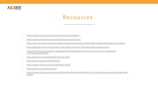 Resources
• https://github.com/PoshCode/PowerShellPracticeAndStyle
• https://poshcode.gitbooks.io/powershell-practice-and-style/
• https://docs.microsoft.com/en-us/powershell/scripting/whats-new/breaking-changes-ps6?view=powershell-6
• https://4sysops.com/archives/make-visual-studio-code-look-and-behave-like-powershell-ise/
• https://docs.microsoft.com/en-us/powershell/scripting/learn/remoting/ssh-remoting-in-powershell-
core?view=powershell-6
• https://github.com/PowerShell/psl-omi-provider
• https://lkml.org/lkml/1998/9/30/122
• https://guides.github.com/activities/hello-world/
• https://github.com/pester/Pester
• https://www.red-gate.com/simple-talk/sysadmin/powershell/introduction-to-testing-your-powershell-code-with-
pester/
 
