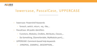 lowercase, PascalCase, UPPERCASE
• lowercase: Powershell Keywords
• foreach, switch, return, -eq, -like,…
• PascalCase: All public identifiers
• Functions, Modules, Cmdlets, Attributes, Classes,…
• Do-Something, $SomeVariable, MyModule.psm1,…
• UPPERCASE: Comment-based help keywords
• .SYNOPSIS, .EXAMPLE, .DESCRIPTION,…
 