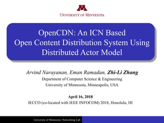 University of Minnesota | Networking Lab
OpenCDN: An ICN Based
Open Content Distribution System Using
Distributed Actor Model
April 16, 2018
IECCO (co-located with IEEE INFOCOM) 2018, Honolulu, HI
Arvind Narayanan, Eman Ramadan, Zhi-Li Zhang
Department of Computer Science & Engineering
University of Minnesota, Minneapolis, USA
 