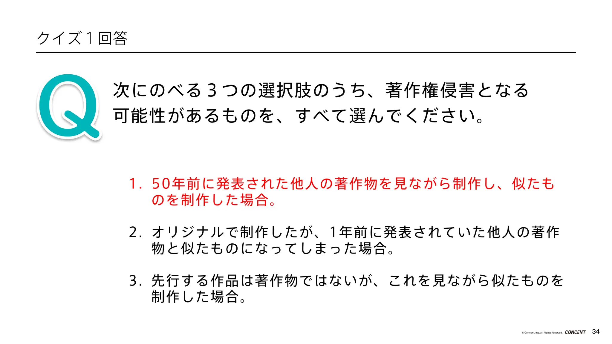 34
© Concent, Inc. All Rights Reserved.
1. 50年前に発表された他人の著作物を見ながら制作し、似たも
のを制作した場合。
次にのべる３つの選択肢のうち、著作権侵害となる
可能性があるものを、すべて選んでください。
2. オリジナルで制作したが、1年前に発表されていた他人の著作
物と似たものになってしまった場合。
3. 先行する作品は著作物ではないが、これを見ながら似たものを
制作した場合。
クイズ１回答
 