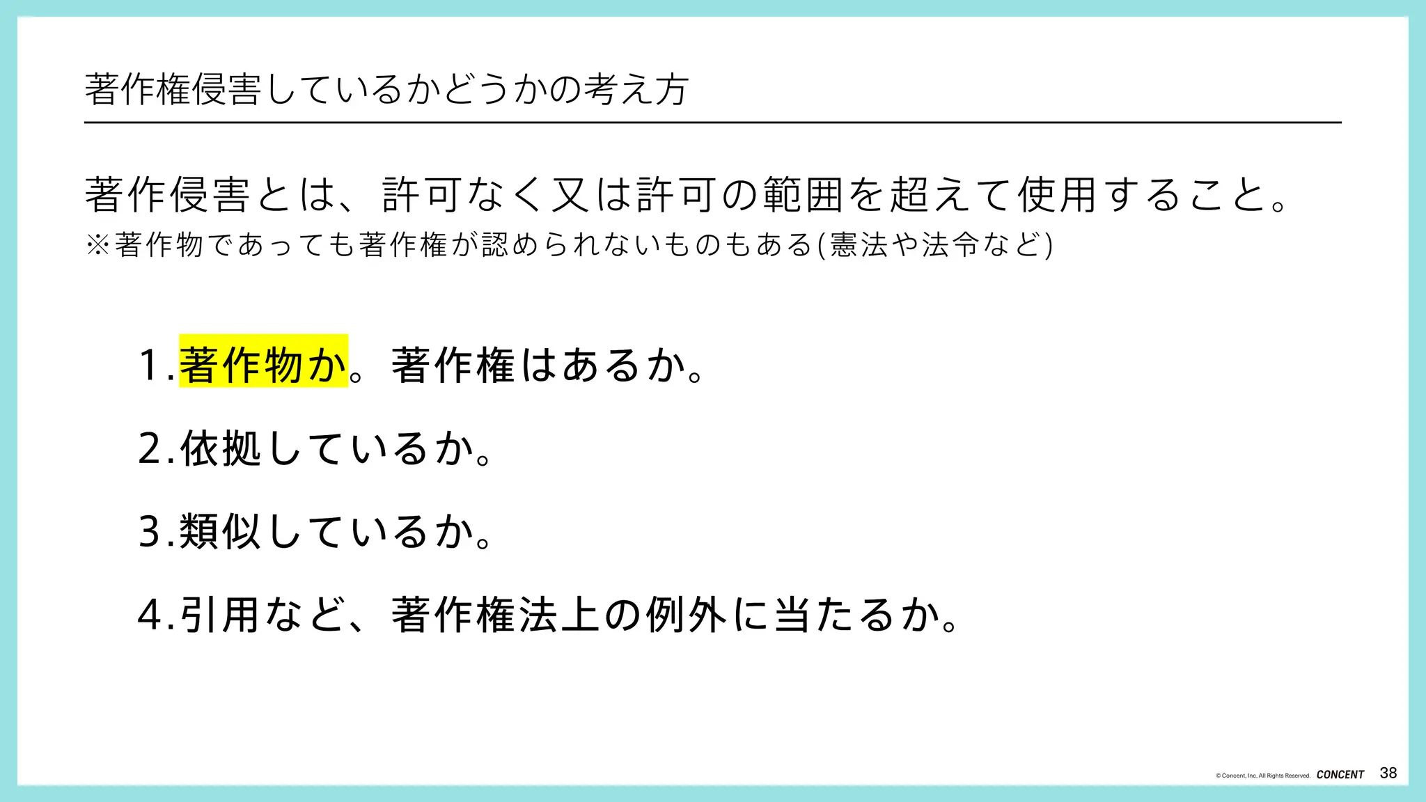 38
© Concent, Inc. All Rights Reserved.
著作侵害とは、許可なく又は許可の範囲を超えて使用すること。
※著作物であっても著作権が認められないものもある(憲法や法令など)
1.著作物か。著作権はあるか。
2.依拠しているか。
3.類似しているか。
4.引用など、著作権法上の例外に当たるか。
著作侵害とは、許可なく又は許可の範囲を超えて使用すること。
※著作物であっても著作権が認められないものもある(憲法や法令など)
1.著作物か。著作権はあるか。
2.依拠しているか。
3.類似しているか。
4.引用など、著作権法上の例外に当たるか。
著作権侵害しているかどうかの考え方
 