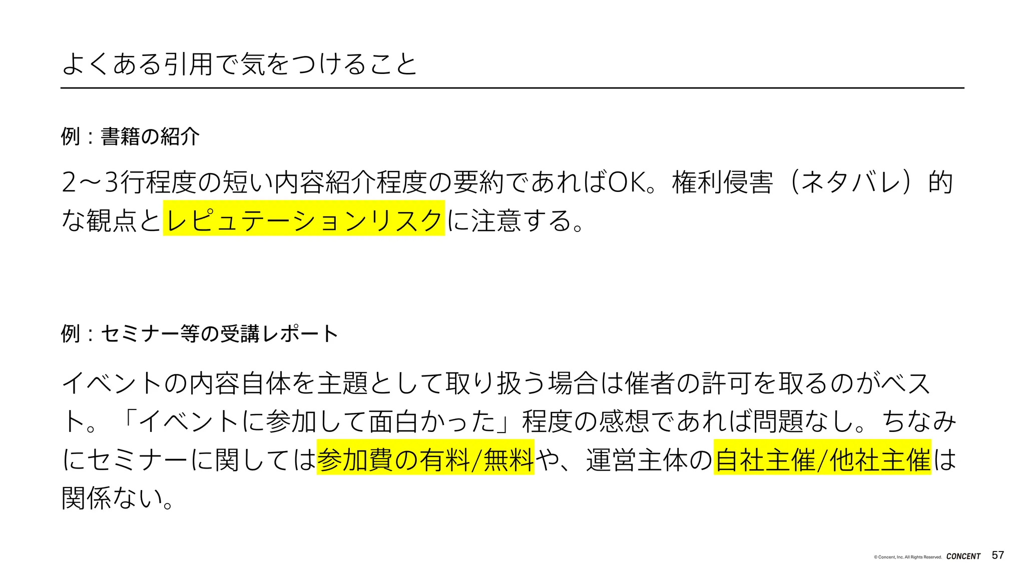 57
© Concent, Inc. All Rights Reserved.
2〜3行程度の短い内容紹介程度の要約であればOK。権利侵害（ネタバレ）的
な観点とレピュテーションリスクに注意する。
よくある引用で気をつけること
例：書籍の紹介
例：セミナー等の受講レポート
イベントの内容自体を主題として取り扱う場合は催者の許可を取るのがベス
ト。「イベントに参加して面白かった」程度の感想であれば問題なし。ちなみ
にセミナーに関しては参加費の有料/無料や、運営主体の自社主催/他社主催は
関係ない。
 