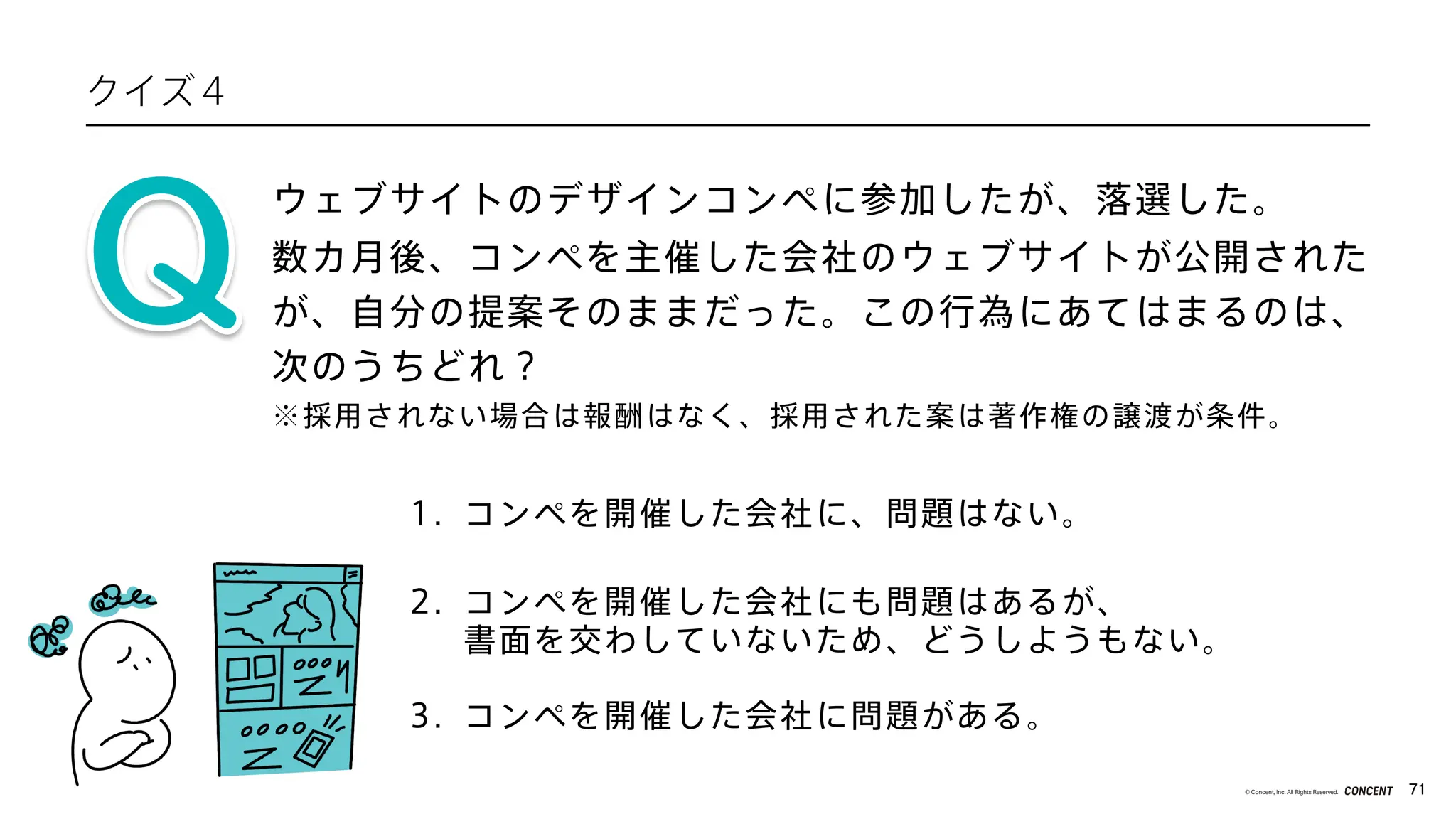 71
© Concent, Inc. All Rights Reserved.
クイズ４
ウェブサイトのデザインコンペに参加したが、落選した。
1. コンペを開催した会社に、問題はない。
2. コンペを開催した会社にも問題はあるが、
書面を交わしていないため、どうしようもない。
3. コンペを開催した会社に問題がある。
数カ月後、コンペを主催した会社のウェブサイトが公開された
が、自分の提案そのままだった。この行為にあてはまるのは、
次のうちどれ？
※採用されない場合は報酬はなく、採用された案は著作権の譲渡が条件。
 