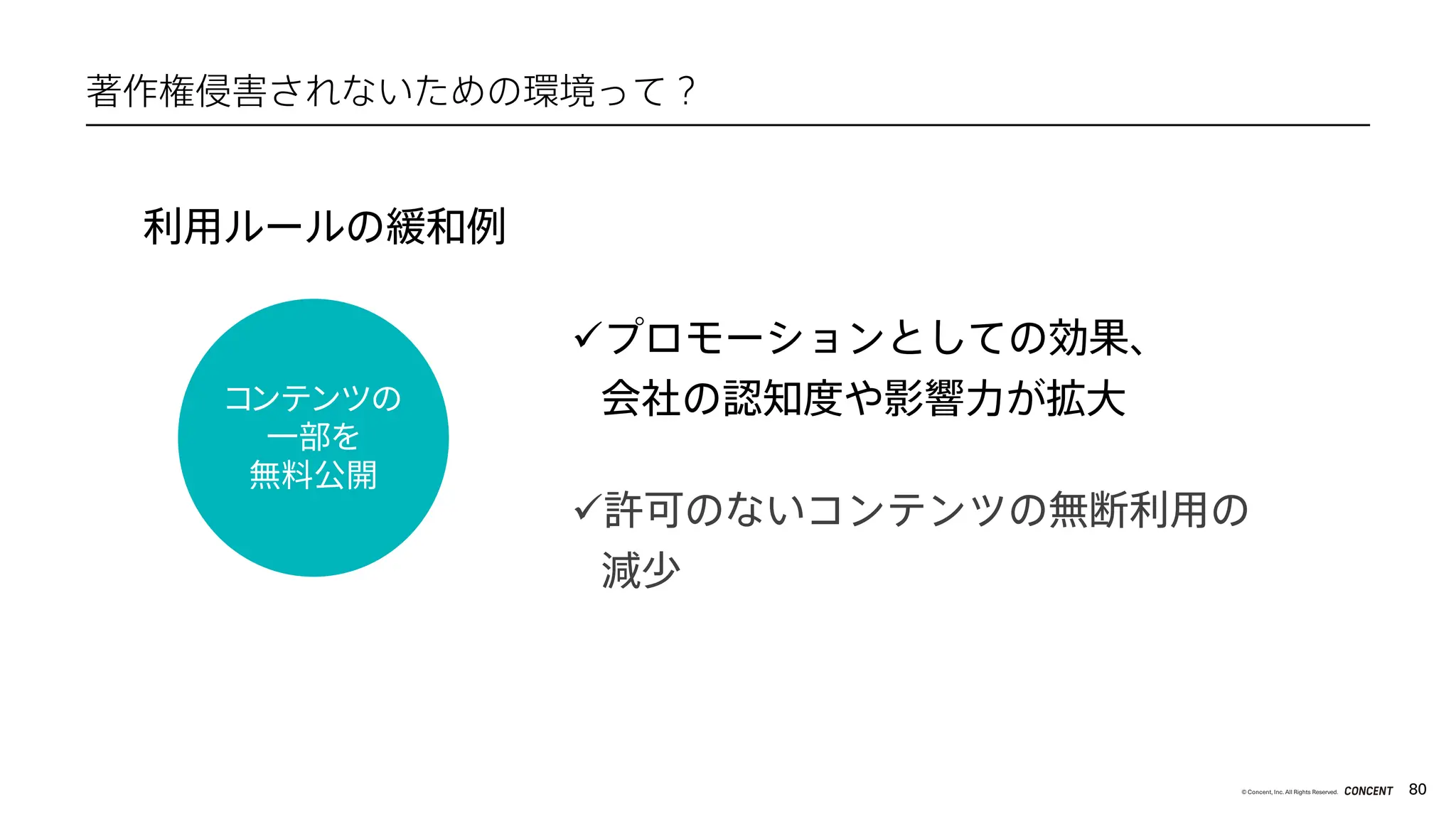 80
© Concent, Inc. All Rights Reserved.
著作権侵害されないための環境って？
üプロモーションとしての効果、
会社の認知度や影響力が拡大
ü許可のないコンテンツの無断利用の
減少
コンテンツの
一部を
無料公開
利用ルールの緩和例
 