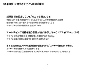 41
「成果設定」に関するデザイン組織の課題
成果指標を設定しないと「なんでも屋」になる
プロジェクトの優先順位がつけづらく、デザイン人材の戦略的投入に支障
他部署とプロジェクト要件をすり合わせる際の指針がなくなる
デザイン人材のES（従業員満足度）が下がる
マーケティング指標を追う意識が強すぎると、マーケの「フォロワー」になる
デザイン技術の「問題発見・問題定義」の機能が活かされない
デザイン組織が対等に議論できる交渉力を持ち得ない
単年度成果を追いつつも長期視点を持たないと「ユーザー視点」が不十分に
ユーザー体験の軸が失われ品質が下がる
ユーザー行動の変化（価値観・チャネル・デバイス等）へのキャッチアップが遅れる
 