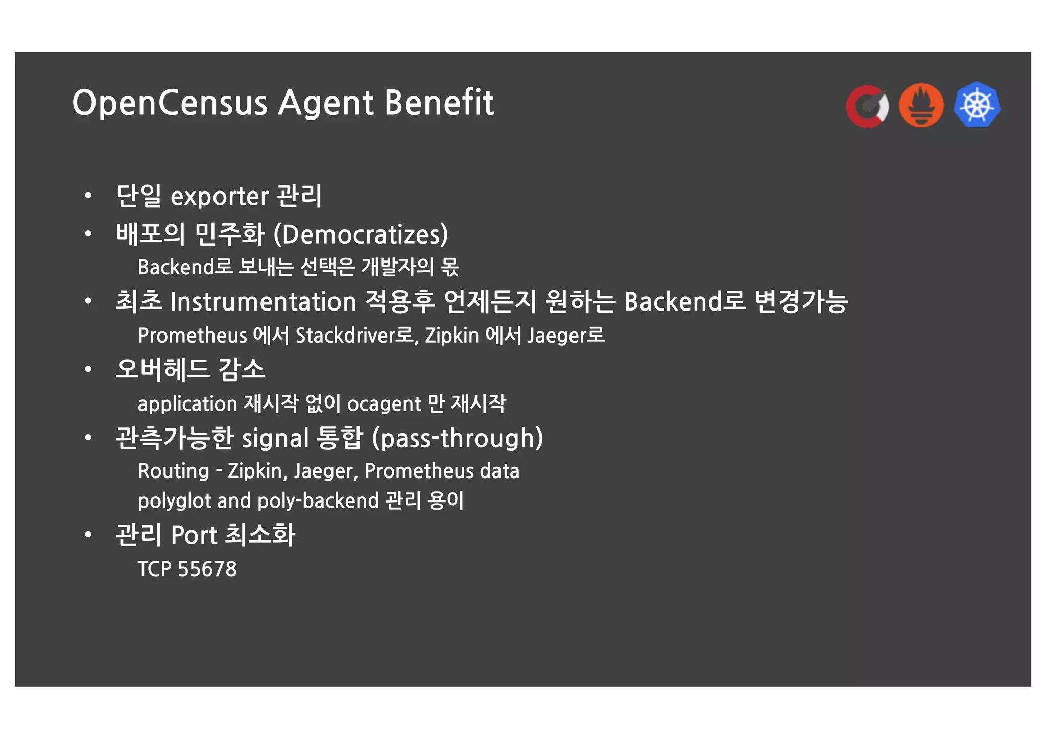 OpenCensus Agent Benefit
• 단일 exporter 관리
• 배포의 민주화 (Democratizes)
Backend로 보내는 선택은 개발자의 몫
• 최초 Instrumentation 적용후 언제든지 원하는 Backend로 변경가능
Prometheus 에서 Stackdriver로, Zipkin 에서 Jaeger로
• 오버헤드 감소
application 재시작 없이 ocagent 만 재시작
• 관측가능한 signal 통합 (pass-through)
Routing - Zipkin, Jaeger, Prometheus data
polyglot and poly-backend 관리 용이
• 관리 Port 최소화
TCP 55678
 