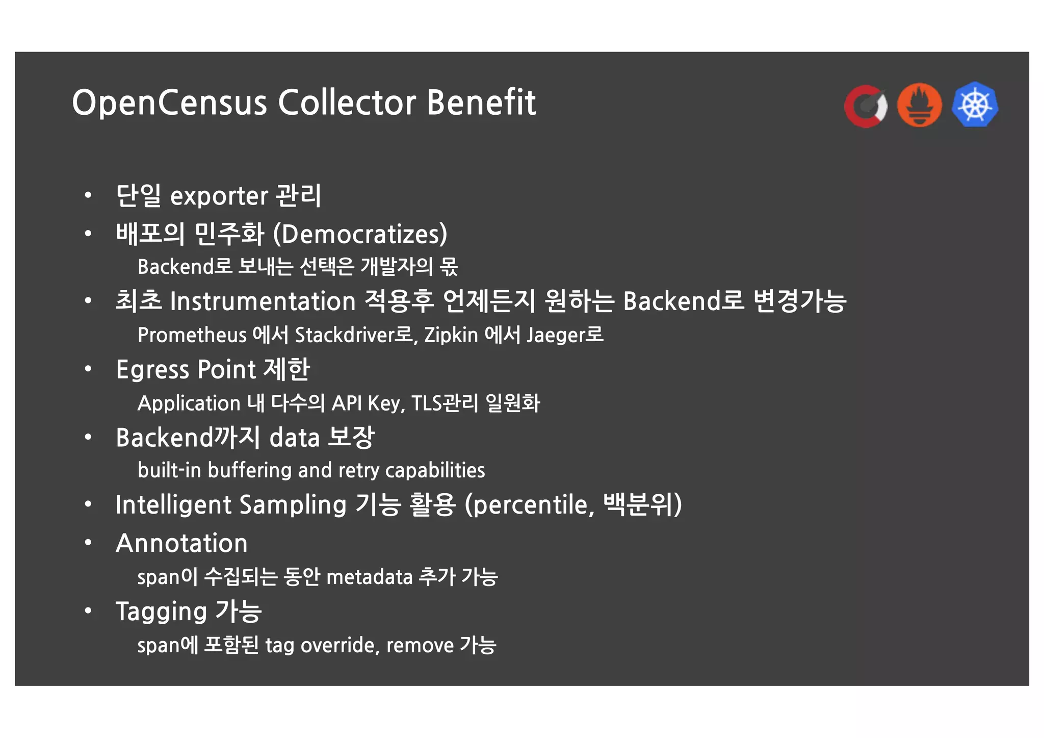 OpenCensus Collector Benefit
• 단일 exporter 관리
• 배포의 민주화 (Democratizes)
Backend로 보내는 선택은 개발자의 몫
• 최초 Instrumentation 적용후 언제든지 원하는 Backend로 변경가능
Prometheus 에서 Stackdriver로, Zipkin 에서 Jaeger로
• Egress Point 제한
Application 내 다수의 API Key, TLS관리 일원화
• Backend까지 data 보장
built-in buffering and retry capabilities
• Intelligent Sampling 기능 활용 (percentile, 백분위)
• Annotation
span이 수집되는 동안 metadata 추가 가능
• Tagging 가능
span에 포함된 tag override, remove 가능
 