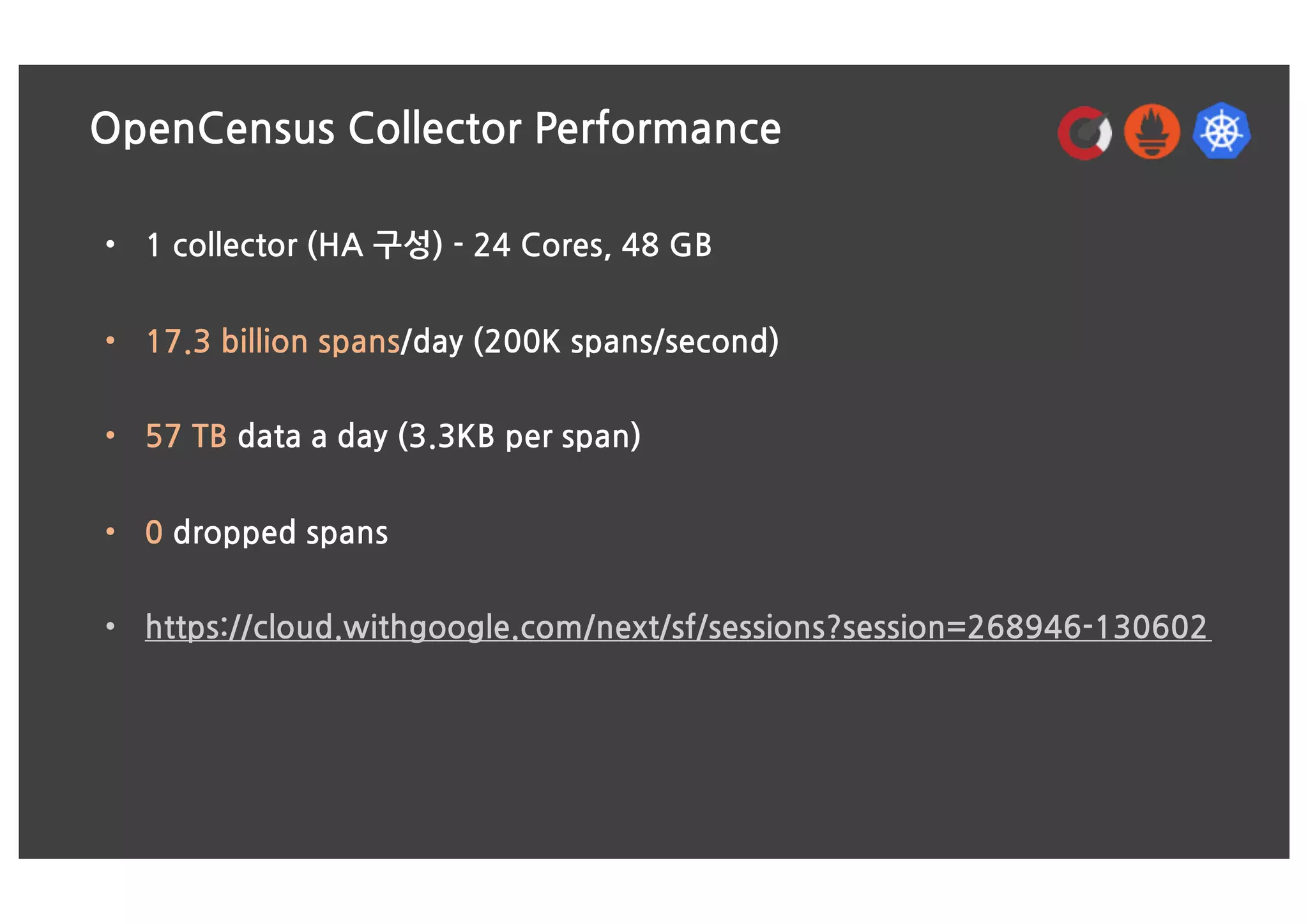 OpenCensus Collector Performance
• 1 collector (HA 구성) - 24 Cores, 48 GB
• 17.3 billion spans/day (200K spans/second)
• 57 TB data a day (3.3KB per span)
• 0 dropped spans
• https://cloud.withgoogle.com/next/sf/sessions?session=268946-130602
 