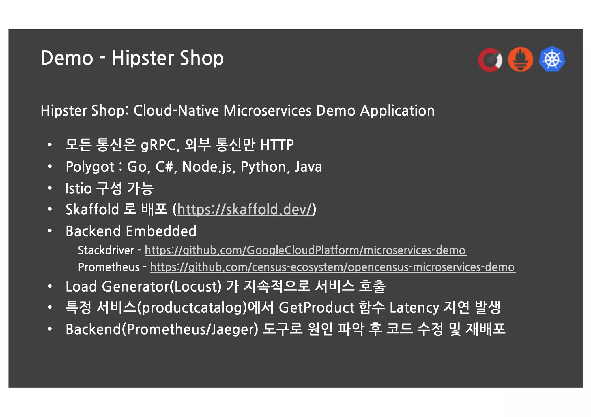 Demo - Hipster Shop
Hipster Shop: Cloud-Native Microservices Demo Application
• 모든 통신은 gRPC, 외부 통신만 HTTP
• Polygot : Go, C#, Node.js, Python, Java
• Istio 구성 가능
• Skaffold 로 배포 (https://skaffold.dev/)
• Backend Embedded
Stackdriver - https://github.com/GoogleCloudPlatform/microservices-demo
Prometheus - https://github.com/census-ecosystem/opencensus-microservices-demo
• Load Generator(Locust) 가 지속적으로 서비스 호출
• 특정 서비스(productcatalog)에서 GetProduct 함수 Latency 지연 발생
• Backend(Prometheus/Jaeger) 도구로 원인 파악 후 코드 수정 및 재배포
 