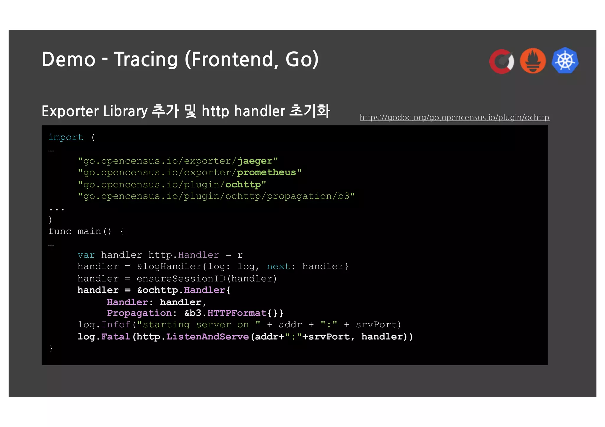 Demo - Tracing (Frontend, Go)
Exporter Library 추가 및 http handler 초기화
import (
…
"go.opencensus.io/exporter/jaeger"
"go.opencensus.io/exporter/prometheus"
"go.opencensus.io/plugin/ochttp"
"go.opencensus.io/plugin/ochttp/propagation/b3"
...
)
func main() {
…
var handler http.Handler = r
handler = &logHandler{log: log, next: handler}
handler = ensureSessionID(handler)
handler = &ochttp.Handler{
Handler: handler,
Propagation: &b3.HTTPFormat{}}
log.Infof("starting server on " + addr + ":" + srvPort)
log.Fatal(http.ListenAndServe(addr+":"+srvPort, handler))
}
https://godoc.org/go.opencensus.io/plugin/ochttp
 