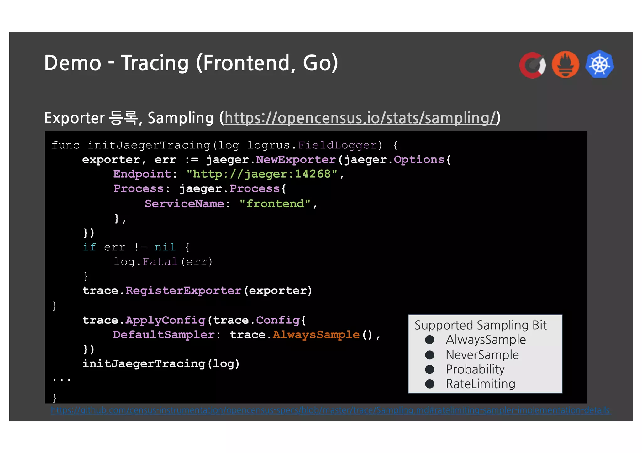 Demo - Tracing (Frontend, Go)
Exporter 등록, Sampling (https://opencensus.io/stats/sampling/)
func initJaegerTracing(log logrus.FieldLogger) {
exporter, err := jaeger.NewExporter(jaeger.Options{
Endpoint: "http://jaeger:14268",
Process: jaeger.Process{
ServiceName: "frontend",
},
})
if err != nil {
log.Fatal(err)
}
trace.RegisterExporter(exporter)
}
trace.ApplyConfig(trace.Config{
DefaultSampler: trace.AlwaysSample(),
})
initJaegerTracing(log)
...
}
Supported Sampling Bit
● AlwaysSample
● NeverSample
● Probability
● RateLimiting
https://github.com/census-instrumentation/opencensus-specs/blob/master/trace/Sampling.md#ratelimiting-sampler-implementation-details
 