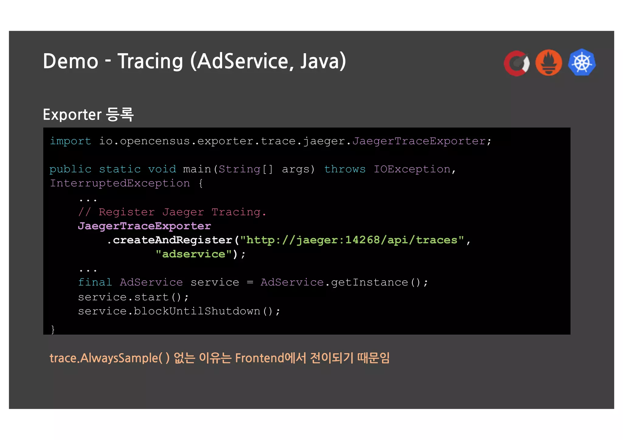 Demo - Tracing (AdService, Java)
Exporter 등록
import io.opencensus.exporter.trace.jaeger.JaegerTraceExporter;
public static void main(String[] args) throws IOException,
InterruptedException {
...
// Register Jaeger Tracing.
JaegerTraceExporter
.createAndRegister("http://jaeger:14268/api/traces",
"adservice");
...
final AdService service = AdService.getInstance();
service.start();
service.blockUntilShutdown();
}
trace.AlwaysSample( ) 없는 이유는 Frontend에서 전이되기 때문임
 