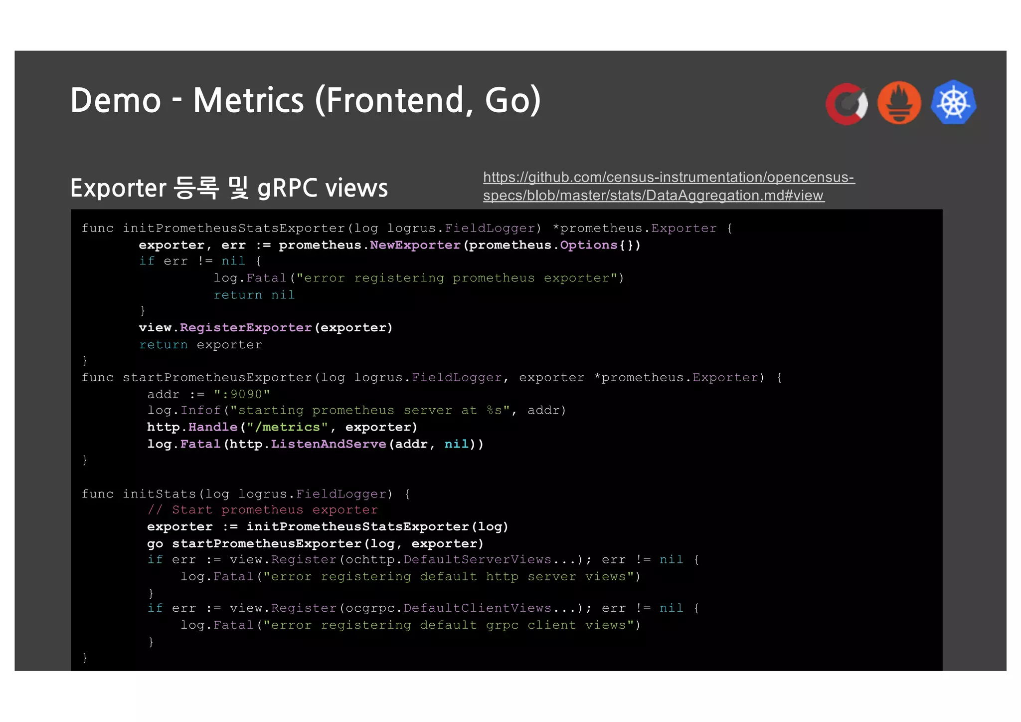 Demo - Metrics (Frontend, Go)
Exporter 등록 및 gRPC views
func initPrometheusStatsExporter(log logrus.FieldLogger) *prometheus.Exporter {
exporter, err := prometheus.NewExporter(prometheus.Options{})
if err != nil {
log.Fatal("error registering prometheus exporter")
return nil
}
view.RegisterExporter(exporter)
return exporter
}
func startPrometheusExporter(log logrus.FieldLogger, exporter *prometheus.Exporter) {
addr := ":9090"
log.Infof("starting prometheus server at %s", addr)
http.Handle("/metrics", exporter)
log.Fatal(http.ListenAndServe(addr, nil))
}
func initStats(log logrus.FieldLogger) {
// Start prometheus exporter
exporter := initPrometheusStatsExporter(log)
go startPrometheusExporter(log, exporter)
if err := view.Register(ochttp.DefaultServerViews...); err != nil {
log.Fatal("error registering default http server views")
}
if err := view.Register(ocgrpc.DefaultClientViews...); err != nil {
log.Fatal("error registering default grpc client views")
}
}
https://github.com/census-instrumentation/opencensus-
specs/blob/master/stats/DataAggregation.md#view
 