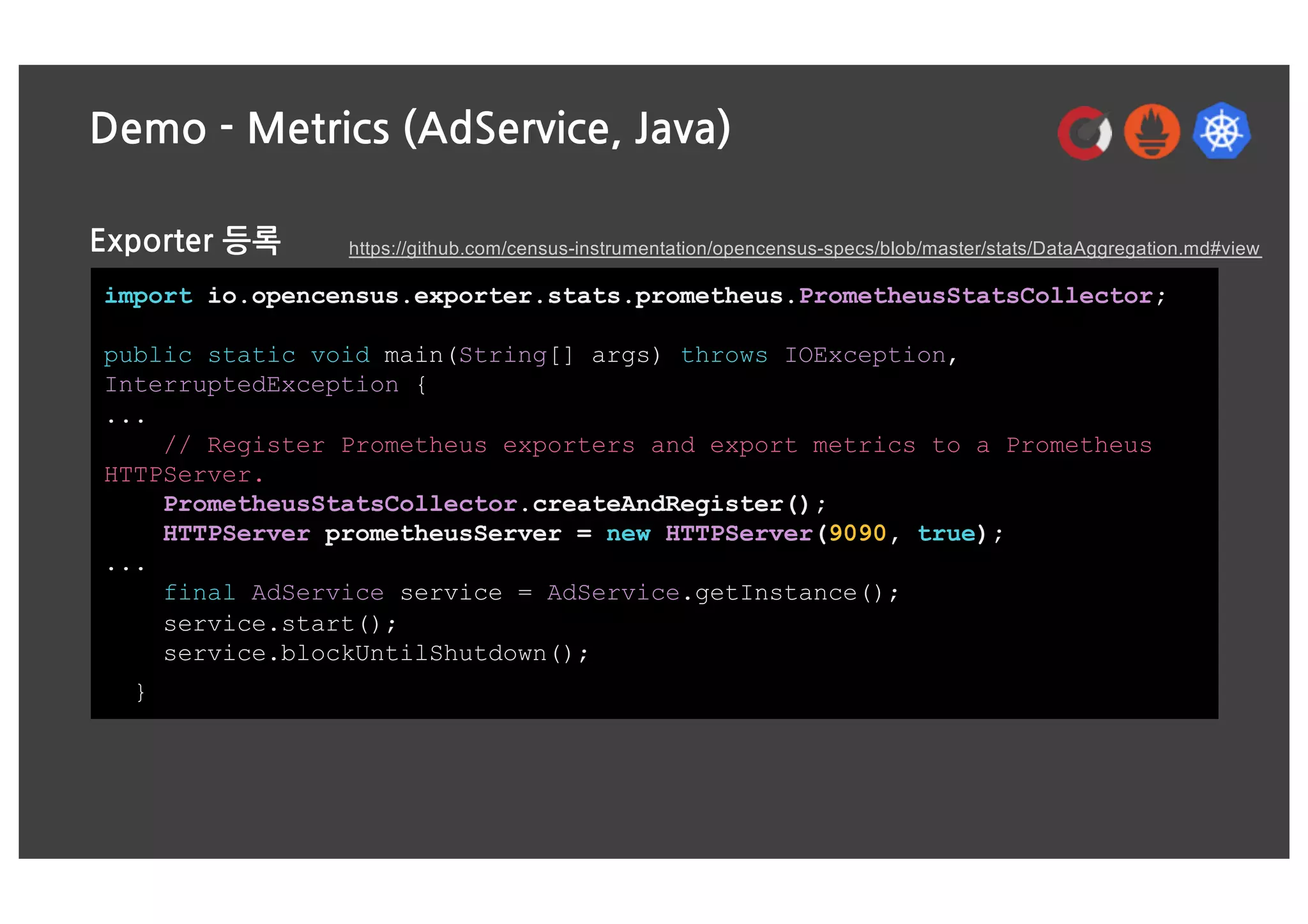 Demo - Metrics (AdService, Java)
Exporter 등록
import io.opencensus.exporter.stats.prometheus.PrometheusStatsCollector;
public static void main(String[] args) throws IOException,
InterruptedException {
...
// Register Prometheus exporters and export metrics to a Prometheus
HTTPServer.
PrometheusStatsCollector.createAndRegister();
HTTPServer prometheusServer = new HTTPServer(9090, true);
...
final AdService service = AdService.getInstance();
service.start();
service.blockUntilShutdown();
}
https://github.com/census-instrumentation/opencensus-specs/blob/master/stats/DataAggregation.md#view
 