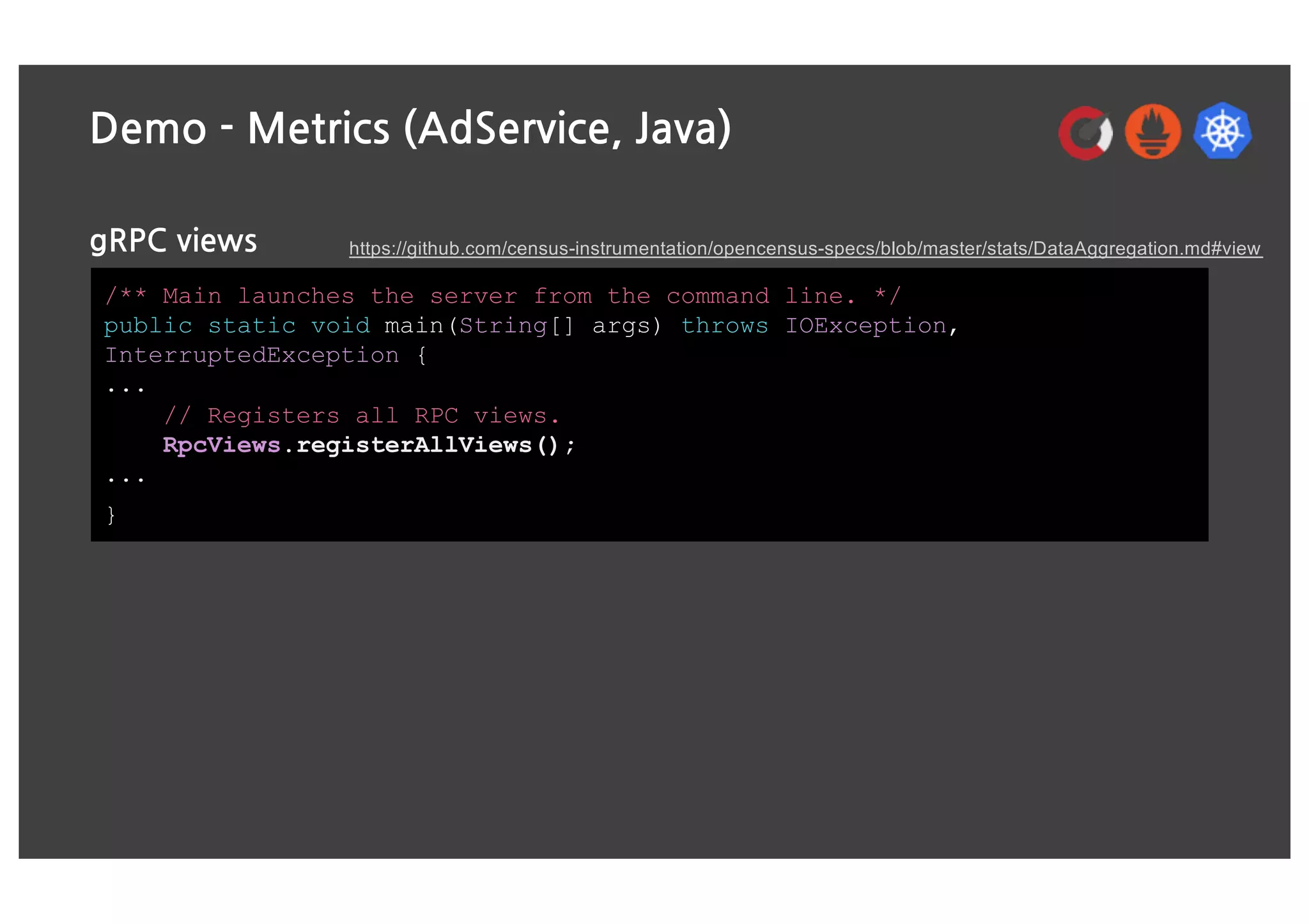 Demo - Metrics (AdService, Java)
gRPC views
/** Main launches the server from the command line. */
public static void main(String[] args) throws IOException,
InterruptedException {
...
// Registers all RPC views.
RpcViews.registerAllViews();
...
}
https://github.com/census-instrumentation/opencensus-specs/blob/master/stats/DataAggregation.md#view
 