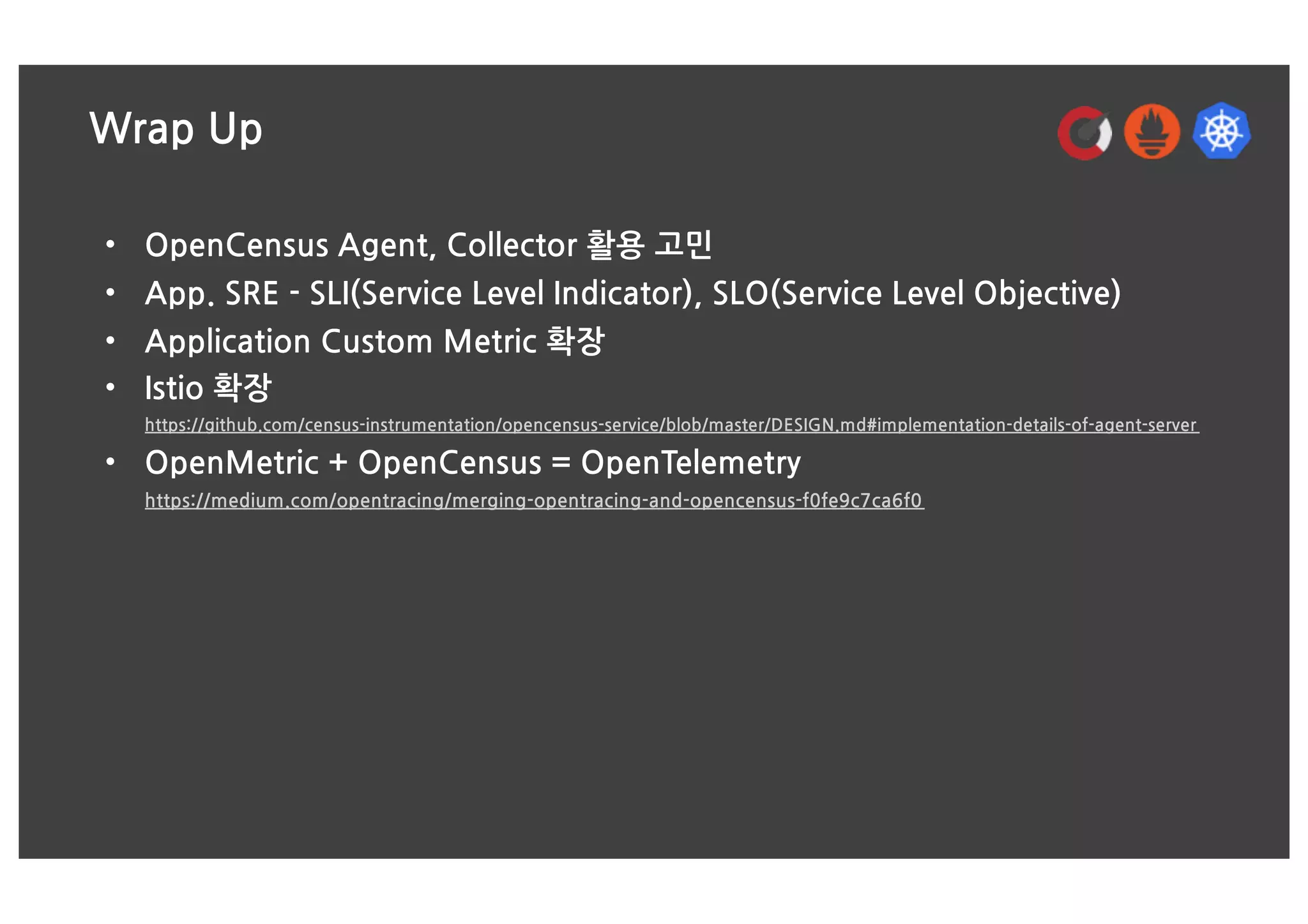 Wrap Up
• OpenCensus Agent, Collector 활용 고민
• App. SRE - SLI(Service Level Indicator), SLO(Service Level Objective)
• Application Custom Metric 확장
• Istio 확장
https://github.com/census-instrumentation/opencensus-service/blob/master/DESIGN.md#implementation-details-of-agent-server
• OpenMetric + OpenCensus = OpenTelemetry
https://medium.com/opentracing/merging-opentracing-and-opencensus-f0fe9c7ca6f0
 