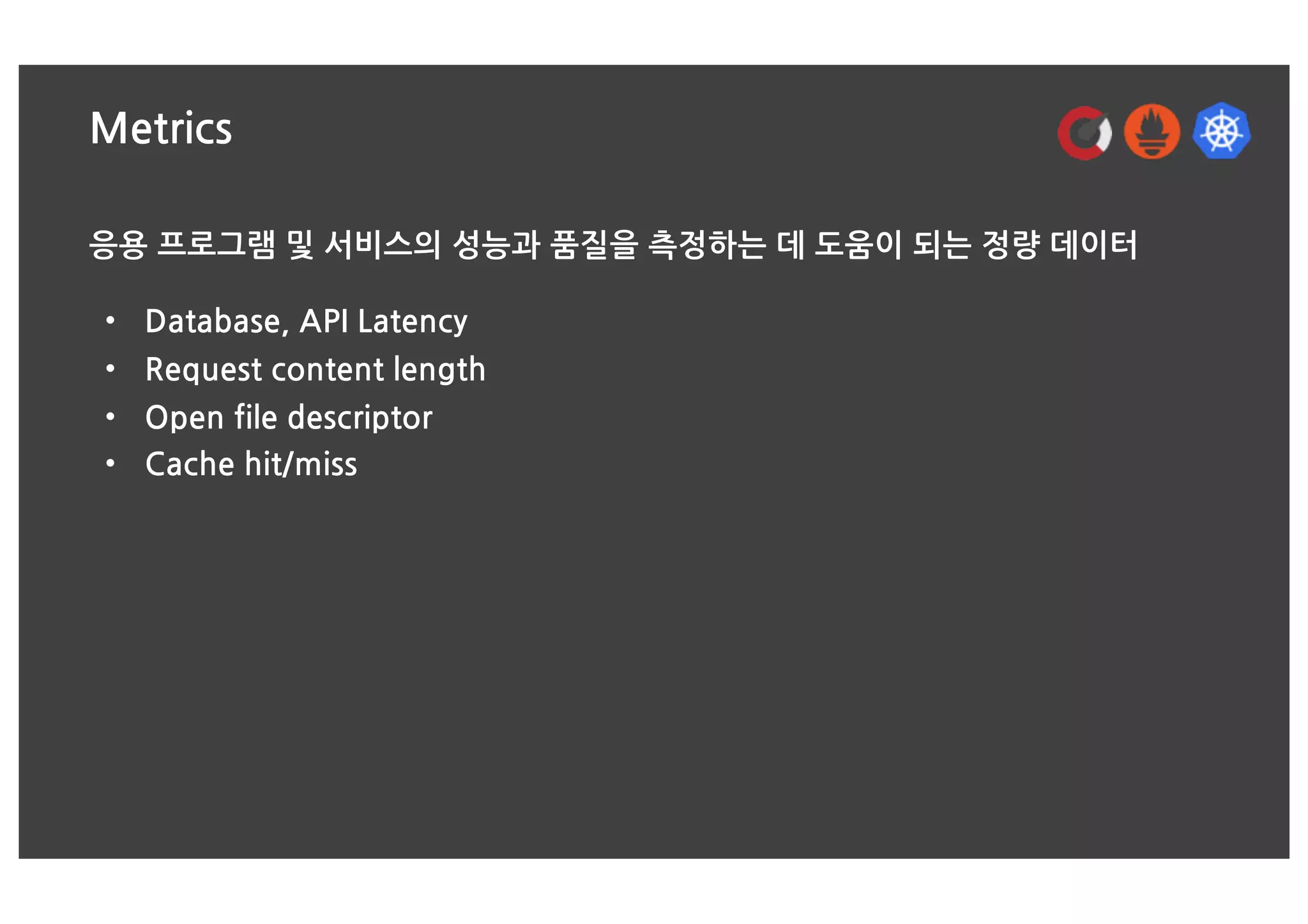 Metrics
응용 프로그램 및 서비스의 성능과 품질을 측정하는 데 도움이 되는 정량 데이터
• Database, API Latency
• Request content length
• Open file descriptor
• Cache hit/miss
 